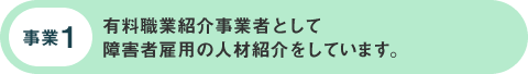 事業1:有料職業紹介事業者として 障害者雇用の人材紹介をしています。 事業1:有料職業紹介事業者として 障害者雇用の人材紹介をしています。