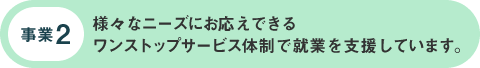 事業2:様々なニーズにお応えできる ワンストップサービス体制で就業を支援しています。 事業2:様々なニーズにお応えできる ワンストップサービス体制で就業を支援しています。