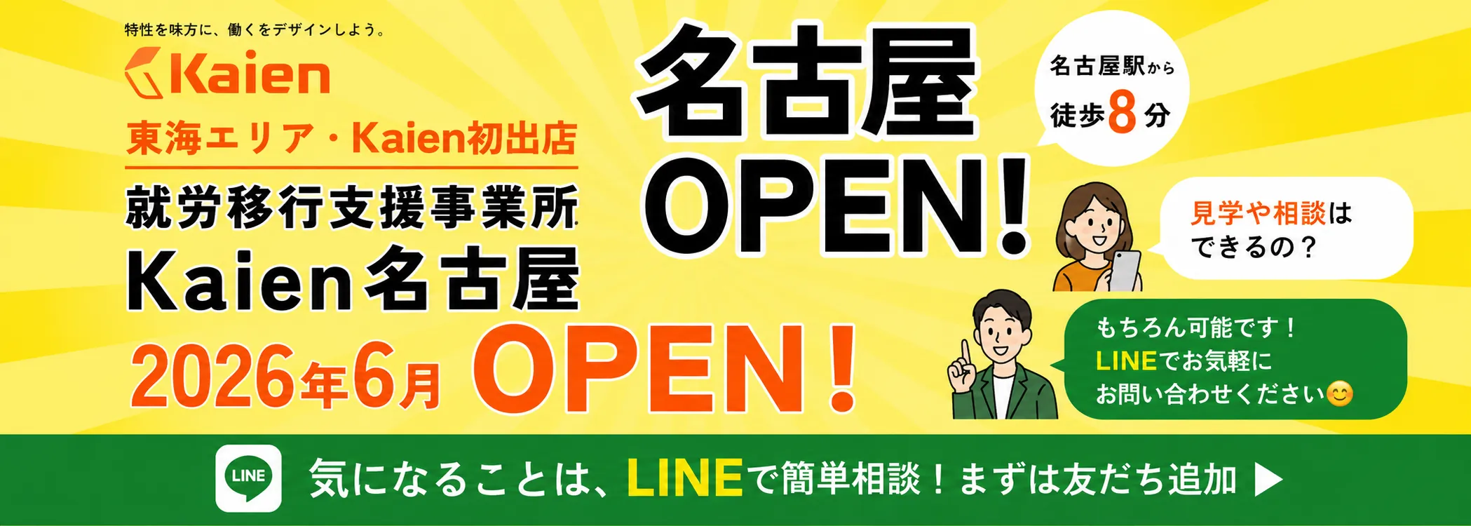特性を味方に、働くをデザインしよう。 株式会社 Kaien 東海エリア・Kaien 初出店 就労移行支援事業所 Kaien 名古屋 2026年6月 OPEN! 名古屋OPEN! 名古屋駅から徒歩8分 見学や相談はできるの？ もちろん可能です！LINE でお気軽にお問い合わせください 気になることは、LINE で簡単相談! まずは友達追加